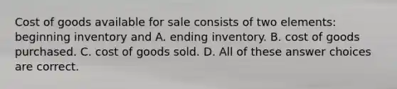 Cost of goods available for sale consists of two elements: beginning inventory and A. ending inventory. B. cost of goods purchased. C. cost of goods sold. D. All of these answer choices are correct.