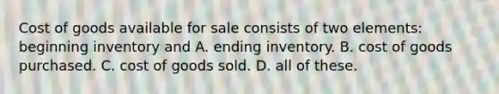 Cost of goods available for sale consists of two elements: beginning inventory and A. ending inventory. B. cost of goods purchased. C. cost of goods sold. D. all of these.