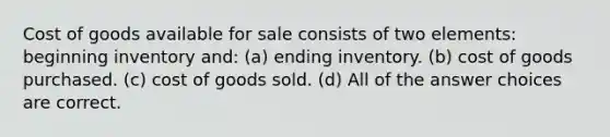 Cost of goods available for sale consists of two elements: beginning inventory and: (a) ending inventory. (b) cost of goods purchased. (c) cost of goods sold. (d) All of the answer choices are correct.