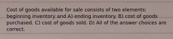 Cost of goods available for sale consists of two elements: beginning inventory and A) ending inventory. B) cost of goods purchased. C) cost of goods sold. D) All of the answer choices are correct.