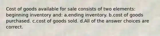 Cost of goods available for sale consists of two elements: beginning inventory and: a.ending inventory. b.cost of goods purchased. c.cost of goods sold. d.All of the answer choices are correct.