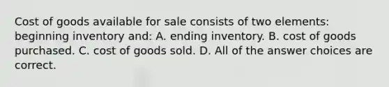 Cost of goods available for sale consists of two elements: beginning inventory and: A. ending inventory. B. cost of goods purchased. C. cost of goods sold. D. All of the answer choices are correct.