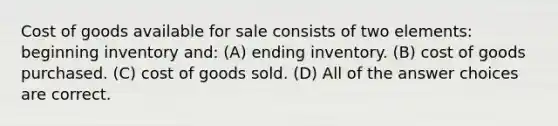 Cost of goods available for sale consists of two elements: beginning inventory and: (A) ending inventory. (B) cost of goods purchased. (C) cost of goods sold. (D) All of the answer choices are correct.