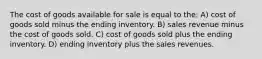 The cost of goods available for sale is equal to the: A) cost of goods sold minus the ending inventory. B) sales revenue minus the cost of goods sold. C) cost of goods sold plus the ending inventory. D) ending inventory plus the sales revenues.