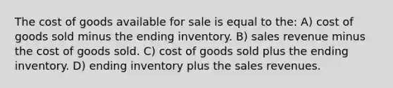 The cost of goods available for sale is equal to the: A) cost of goods sold minus the ending inventory. B) sales revenue minus the cost of goods sold. C) cost of goods sold plus the ending inventory. D) ending inventory plus the sales revenues.