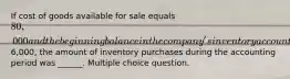 If cost of goods available for sale equals 80,000 and the beginning balance in the company's inventory account was6,000, the amount of inventory purchases during the accounting period was ______. Multiple choice question.