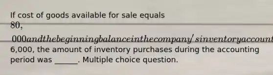 If cost of goods available for sale equals 80,000 and the beginning balance in the company's inventory account was6,000, the amount of inventory purchases during the accounting period was ______. Multiple choice question.