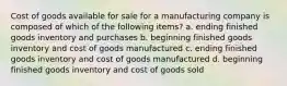 Cost of goods available for sale for a manufacturing company is composed of which of the following items? a. ending finished goods inventory and purchases b. beginning finished goods inventory and cost of goods manufactured c. ending finished goods inventory and cost of goods manufactured d. beginning finished goods inventory and cost of goods sold