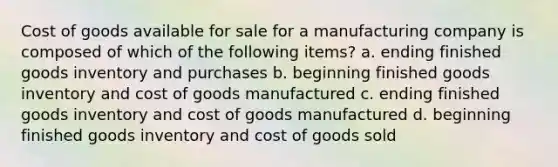 Cost of goods available for sale for a manufacturing company is composed of which of the following items? a. ending finished goods inventory and purchases b. beginning finished goods inventory and cost of goods manufactured c. ending finished goods inventory and cost of goods manufactured d. beginning finished goods inventory and cost of goods sold