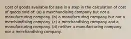 Cost of goods available for sale is a step in the calculation of cost of goods sold of: (a) a merchandising company but not a manufacturing company. (b) a manufacturing company but not a merchandising company. (c) a merchandising company and a manufacturing company. (d) neither a manufacturing company nor a merchandising company.