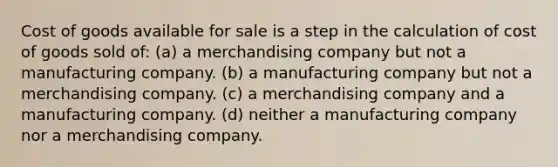 Cost of goods available for sale is a step in the calculation of cost of goods sold of: (a) a merchandising company but not a manufacturing company. (b) a manufacturing company but not a merchandising company. (c) a merchandising company and a manufacturing company. (d) neither a manufacturing company nor a merchandising company.