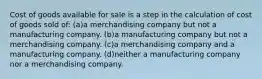 Cost of goods available for sale is a step in the calculation of cost of goods sold of: (a)a merchandising company but not a manufacturing company. (b)a manufacturing company but not a merchandising company. (c)a merchandising company and a manufacturing company. (d)neither a manufacturing company nor a merchandising company.