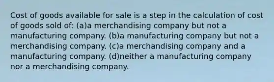 Cost of goods available for sale is a step in the calculation of cost of goods sold of: (a)a merchandising company but not a manufacturing company. (b)a manufacturing company but not a merchandising company. (c)a merchandising company and a manufacturing company. (d)neither a manufacturing company nor a merchandising company.