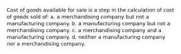 Cost of goods available for sale is a step in the calculation of cost of goods sold of: a. a merchandising company but not a manufacturing company. b. a manufacturing company but not a merchandising company. c. a merchandising company and a manufacturing company. d. neither a manufacturing company nor a merchandising company.