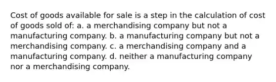 Cost of goods available for sale is a step in the calculation of cost of goods sold of: a. a merchandising company but not a manufacturing company. b. a manufacturing company but not a merchandising company. c. a merchandising company and a manufacturing company. d. neither a manufacturing company nor a merchandising company.