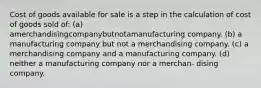 Cost of goods available for sale is a step in the calculation of cost of goods sold of: (a) amerchandisingcompanybutnotamanufacturing company. (b) a manufacturing company but not a merchandising company. (c) a merchandising company and a manufacturing company. (d) neither a manufacturing company nor a merchan- dising company.