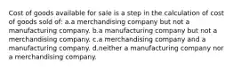 Cost of goods available for sale is a step in the calculation of cost of goods sold of: a.a merchandising company but not a manufacturing company. b.a manufacturing company but not a merchandising company. c.a merchandising company and a manufacturing company. d.neither a manufacturing company nor a merchandising company.