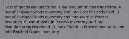 Cost of goods manufactured is the amount of cost transferred A. out of Finished Goods Inventory and into Cost of Goods Sold. B. out of Finished Goods Inventory and into Work in Process Inventory. C. out of Work in Process Inventory and into Manufacturing Overhead. D. out of Work in Process Inventory and into Finished Goods Inventory.