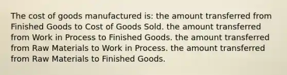 The cost of goods manufactured is: the amount transferred from Finished Goods to Cost of Goods Sold. the amount transferred from Work in Process to Finished Goods. the amount transferred from Raw Materials to Work in Process. the amount transferred from Raw Materials to Finished Goods.