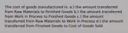 The cost of goods manufactured is: a.) the amount transferred from Raw Materials to Finished Goods b.) the amount transferred from Work in Process to Finished Goods c.) the amount transferred from Raw Materials to Work in Process d.) the amount transferred from Finished Goods to Cost of Goods Sold