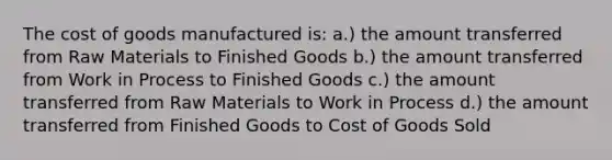 The cost of goods manufactured is: a.) the amount transferred from Raw Materials to Finished Goods b.) the amount transferred from Work in Process to Finished Goods c.) the amount transferred from Raw Materials to Work in Process d.) the amount transferred from Finished Goods to Cost of Goods Sold