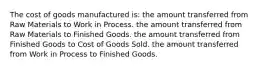 The cost of goods manufactured is: the amount transferred from Raw Materials to Work in Process. the amount transferred from Raw Materials to Finished Goods. the amount transferred from Finished Goods to Cost of Goods Sold. the amount transferred from Work in Process to Finished Goods.