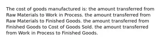 The cost of goods manufactured is: the amount transferred from Raw Materials to Work in Process. the amount transferred from Raw Materials to Finished Goods. the amount transferred from Finished Goods to Cost of Goods Sold. the amount transferred from Work in Process to Finished Goods.