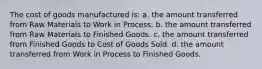 The cost of goods manufactured is: a. the amount transferred from Raw Materials to Work in Process. b. the amount transferred from Raw Materials to Finished Goods. c. the amount transferred from Finished Goods to Cost of Goods Sold. d. the amount transferred from Work in Process to Finished Goods.