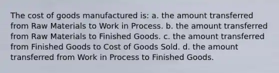 The cost of goods manufactured is: a. the amount transferred from Raw Materials to Work in Process. b. the amount transferred from Raw Materials to Finished Goods. c. the amount transferred from Finished Goods to Cost of Goods Sold. d. the amount transferred from Work in Process to Finished Goods.