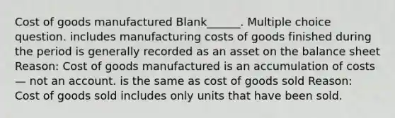 Cost of goods manufactured Blank______. Multiple choice question. includes manufacturing costs of goods finished during the period is generally recorded as an asset on the balance sheet Reason: Cost of goods manufactured is an accumulation of costs — not an account. is the same as cost of goods sold Reason: Cost of goods sold includes only units that have been sold.