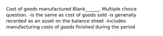 Cost of goods manufactured Blank______. Multiple choice question. -is the same as cost of goods sold -is generally recorded as an asset on the balance sheet -includes manufacturing costs of goods finished during the period