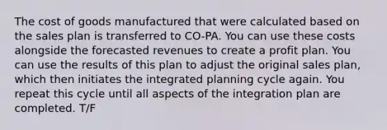 The cost of goods manufactured that were calculated based on the sales plan is transferred to CO-PA. You can use these costs alongside the forecasted revenues to create a profit plan. You can use the results of this plan to adjust the original sales plan, which then initiates the integrated planning cycle again. You repeat this cycle until all aspects of the integration plan are completed. T/F