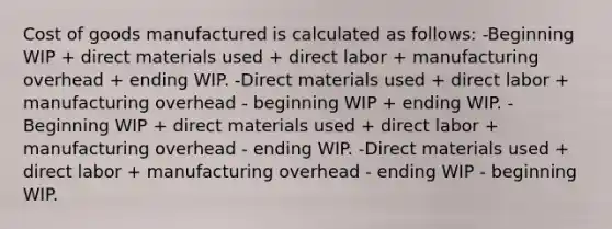 Cost of goods manufactured is calculated as follows: -Beginning WIP + direct materials used + direct labor + manufacturing overhead + ending WIP. -Direct materials used + direct labor + manufacturing overhead - beginning WIP + ending WIP. -Beginning WIP + direct materials used + direct labor + manufacturing overhead - ending WIP. -Direct materials used + direct labor + manufacturing overhead - ending WIP - beginning WIP.