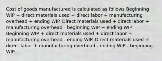 Cost of goods manufactured is calculated as follows Beginning WIP + direct materials used + direct labor + manufacturing overhead + ending WIP. Direct materials used + direct labor + manufacturing overhead - beginning WIP + ending WIP. Beginning WIP + direct materials used + direct labor + manufacturing overhead - ending WIP. Direct materials used + direct labor + manufacturing overhead - ending WIP - beginning WIP.