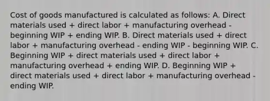 Cost of goods manufactured is calculated as follows: A. Direct materials used + direct labor + manufacturing overhead - beginning WIP + ending WIP. B. Direct materials used + direct labor + manufacturing overhead - ending WIP - beginning WIP. C. Beginning WIP + direct materials used + direct labor + manufacturing overhead + ending WIP. D. Beginning WIP + direct materials used + direct labor + manufacturing overhead - ending WIP.