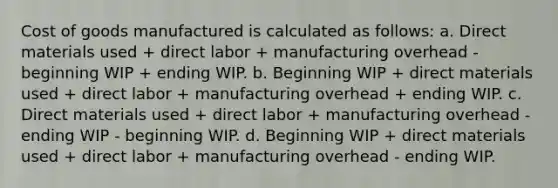 Cost of goods manufactured is calculated as follows: a. Direct materials used + direct labor + manufacturing overhead - beginning WIP + ending WIP. b. Beginning WIP + direct materials used + direct labor + manufacturing overhead + ending WIP. c. Direct materials used + direct labor + manufacturing overhead - ending WIP - beginning WIP. d. Beginning WIP + direct materials used + direct labor + manufacturing overhead - ending WIP.