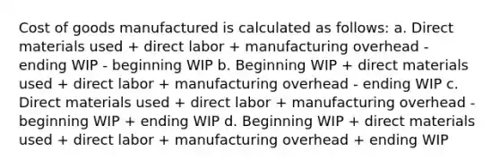 Cost of goods manufactured is calculated as follows: a. Direct materials used + direct labor + manufacturing overhead - ending WIP - beginning WIP b. Beginning WIP + direct materials used + direct labor + manufacturing overhead - ending WIP c. Direct materials used + direct labor + manufacturing overhead - beginning WIP + ending WIP d. Beginning WIP + direct materials used + direct labor + manufacturing overhead + ending WIP