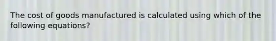 The cost of goods manufactured is calculated using which of the following equations?