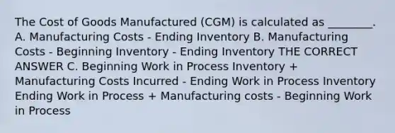 The Cost of Goods Manufactured (CGM) is calculated as ________. A. Manufacturing Costs - Ending Inventory B. Manufacturing Costs - Beginning Inventory - Ending Inventory THE CORRECT ANSWER C. Beginning Work in Process Inventory + Manufacturing Costs Incurred - Ending Work in Process Inventory Ending Work in Process + Manufacturing costs - Beginning Work in Process