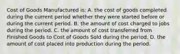 Cost of Goods Manufactured is: A. the cost of goods completed during the current period whether they were started before or during the current period. B. the amount of cost charged to jobs during the period. C. the amount of cost transferred from Finished Goods to Cost of Goods Sold during the period. D. the amount of cost placed into production during the period.