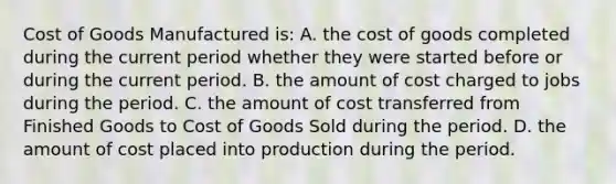 Cost of Goods Manufactured is: A. the cost of goods completed during the current period whether they were started before or during the current period. B. the amount of cost charged to jobs during the period. C. the amount of cost transferred from Finished Goods to Cost of Goods Sold during the period. D. the amount of cost placed into production during the period.