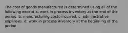 The cost of goods manufactured is determined using all of the following except a. work in process inventory at the end of the period. b. manufacturing costs incurred. c. administrative expenses. d. work in process inventory at the beginning of the period.