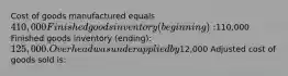 Cost of goods manufactured equals 410,000 Finished goods inventory (beginning):110,000 Finished goods inventory (ending): 125,000. Overhead was underapplied by12,000 Adjusted cost of goods sold is: