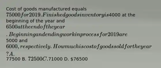 Cost of goods manufactured equals 75000 for 2019. Finished goods inventory is4000 at the beginning of the year and 6500 at the end of the year. Beginning and ending work in process for 2019 are5000 and 6000, respectively. How much is cost of goods sold for the year? A.77500 B. 72500 C.71000 D. 76500