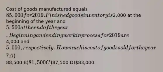 Cost of goods manufactured equals 85,000 for 2019. Finished goods inventory is2,000 at the beginning of the year and 5,500 at the end of the year. Beginning and ending work in process for 2019 are4,000 and 5,000, respectively. How much is cost of goods sold for the year? A)88,500 B)81,500 C)87,500 D)83,000