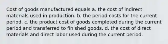 Cost of goods manufactured equals a. the cost of indirect materials used in production. b. the period costs for the current period. c. the product cost of goods completed during the current period and transferred to finished goods. d. the cost of direct materials and direct labor used during the current period.