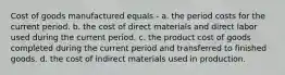 Cost of goods manufactured equals - a. the period costs for the current period. b. the cost of direct materials and direct labor used during the current period. c. the product cost of goods completed during the current period and transferred to finished goods. d. the cost of indirect materials used in production.