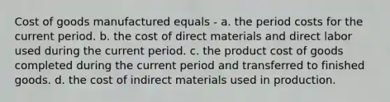 Cost of goods manufactured equals - a. the period costs for the current period. b. the cost of direct materials and direct labor used during the current period. c. the product cost of goods completed during the current period and transferred to finished goods. d. the cost of indirect materials used in production.