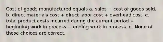 Cost of goods manufactured equals a. sales − cost of goods sold. b. direct materials cost + direct labor cost + overhead cost. c. total product costs incurred during the current period + beginning work in process − ending work in process. d. None of these choices are correct.