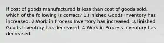 If cost of goods manufactured is less than cost of goods sold, which of the following is correct? 1.Finished Goods Inventory has increased. 2.Work in Process Inventory has increased. 3.Finished Goods Inventory has decreased. 4.Work in Process Inventory has decreased.